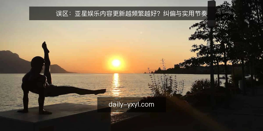 误区：亚星娱乐内容更新越频繁越好？纠偏与实用节奏 — 误区：更新越快，效果越好 配图