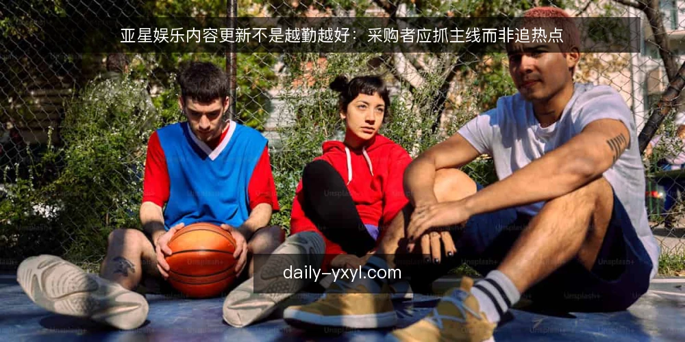 亚星娱乐内容更新不是越勤越好：采购者应抓主线而非追热点 — 先定义需求：内容更新要解决什么问题 配图